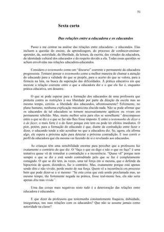 51



                          Sexta carta

                          Das relações entre a educadora e os educandos

      Passo a me centrar na análise das relações entre educadora-. e educandos. Elas
incluem a questão do ensino, da aprendizagem, do processo de conhecer-ensinar-
aprender, da, autoridade, da liberdade, da leitura, da escrita, das virtudes da educadora,
da identidade cultural dos educandos e do respeito devido a ela. Todas essas questões se
acham envolvidas nas relações educadora-educandos.

      Considero o testemunho como um “discurso” coerente e permanente da educadora
progressista. Tentarei pensar o testemunho como a melhor maneira de chamar a atenção
do educando para a validade do que se propõe, para o acerto do que se valora, para a
firmeza na luta, na busca da superação das dificuldades. À prática educativa em que
inexiste a relação coerente entre o que a educadora diz e o que ela faz é, enquanto
prática educativa, um desastre.

      O que se pode esperar para a formação dos educandos de uma professora que
protesta contra as restrições à sua liberdade por parte da direção da escola mas ao
mesmo tempo, cerceia .a liberdade dos educandos, afrontosamente? Felizmente, no
plano humano, nenhuma explicação mecanicista elucida nada. Não se pode afirmar que
os educandos de tal educadora se tornem necessariamente apáticos ou vivam em
permanente rebelião. Mas, muito melhor seria para eles se semelhante ' descompasso
entre o que se diz e o que se faz não lhes fosse imposto. E entre o testemunho de dizer e
o de fazer, o mais forte é o do fazer porque este tem ou pode ter efeitos imediatos. O
pior, porém, para a formação do educando é que, diante da contradição entre fazer e
dizer, o educando tende a não acreditar no que a educadora diz. Se, agora, ela afirma
algo, ele espera a próxima ação para detectar a próxima contradição. E isso corrói o
perfil da educadora que ela mesma vai fazendo de si e revelando aos educandos.

      As crianças têm uma sensibilidade enorme para perceber que a professora faz
exatamente o contrário do que diz. O “faça o que eu digo e não o que eu faço” é uma
tentativa quase vã de remediar a contradição e a incoerência. “Quase vã” porque nem
sempre o que se diz e está sendo contraditado pelo que se faz é completamente
esmagado. O que se diz tem, às vezes, uma tal força em si mesma, que o defende da
hipocrisia de quem, dizendo-o, faz o contrário. Mas, exatamente porque está apenas
sendo dito e não vivido, perde muito de sua força. Quem vê a incoerência cm processo
bem que pode dizer-se a si mesmo: “Se esta coisa que está sendo proclamada mas, ao
mesmo tempo, tão fortemente negada na prática, fosse real-mente boa, ela não seria
apenas dita mas vivida”.

     Uma das coisas mais negativas nisto tudo é a deterioração das relações entre
educadora e educandos.

      E que dizer da professora que testemunha constantemente fraqueza, dubiedade,
insegurança, nas suas relações com os educandos? Que não se assume jamais como
autoridade na classe?
 