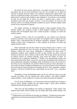 52

      Me lembro de mim mesmo, adolescente, e do quanto me fazia mal presenciar o
desrespeito que um de nossos professores com raiva de si próprio ao ser objeto de
chacotas de grande parte dos alunos sem nenhuma condição para impor ordem. Sua
aula era a segunda da manhã e ele já entrava vencido na sala onde a malvadez de alguns
adolescentes o esperava para fustigá-lo, para maltratá-la. Ao terminar o seu arremedo
de aula, ele não podia dar as costas aos alunos e marchar para a porta. A vaia
estrondosa cairia sobre ele, pesada e arestosa, e isto devia gelá-la. No canto da sala
onde me sentava via-o pálido, diminuído, recuando até a porta. Abrindo-a rápido, sumia
envolto na sua insustentável fraqueza.

     Nas minhas memórias de adolescente guardo a figura daquele homem fraco,
indefeso, pálido, que carregava consigo o medo daqueles meninos que faziam da
fraqueza dele um brinquedo junto com o medo de perder o emprego, no medo dos
meninos gerado.

     Enquanto assistia à ruína de sua autoridade eu, que sonhava com tornar-me
professor, prometia a mim mesmo que jamais me entregaria assim à negação de mim
próprio. Nem o todo-poderosismo do professor autoritário, arrogante, cuja palavra é
sempre a última, nem a insegurança e a falta completa de presença e de poder que
aquele professor exibia.

      Outro testemunho que não deve faltar em nossas relações com os alunos é o da
permanente disposição em favor da justiça, da liberdade, do direito de ser. A nossa
entrega à defesa dos mais fracos, submetidos à exploração dos mais fortes. É
importante, também, neste empenho de todos os dias, mostrar aos alunos como há
boniteza na luta ética. Ética e estética se dão as mãos. Não se diga, porém, que em áreas
de pobreza imensa, de carência profunda, essas coisas não podem ser feitas. As
experiências que a professora Madalena F. Weffort viveu pessoalmente durante três
anos numa favela de São Paulo, em que ela, mais do que em qualquer outro contexto, se
tornou plenamente educadora e pedagoga, foram experiências em que isto foi possível.
Em torno de suas experiências em contexto faltoso de tudo que nossa apreciação e o
nosso saber de classe consideram indispensáveis, mas farto de muitos outros elementos
que nosso saber de classe menospreza, ela prepara um livro. Nele, certamente, contará e
analisará a estória de Carlinha de que, tendo falado em um texto22 meu, a reproduzo
agora.

     “Rondando a escola, perambulando pelas ruas da vila, semi-nua, sujo na cara, que
escondia sua beleza, alvo de zombaria das outras crianças e dos adultos também,
vagava perdida e, o pior, perdida de si mesma, uma espécie de menina de ninguém.”

     Um dia, disse-me Madalena, a avó da menina a procurou pedindo que recebesse a
neta na escola, dizendo também que não poderia pagar a quota quase simbólica
estabelecida pela direção popular da escola.

     “Não creio que haja problema com relação ao pagamento. Tenho, porém, uma
exigência para poder aceitar Carlinha: que me chegue aqui limpa, banho tomado, com

22
 “Alfabetização como elemento de formação da cidadania”. Conferência pronunciada
em Brasília em reunião patrocinada pela UNESCO e pelo Ministério de Educação –
1987.
 