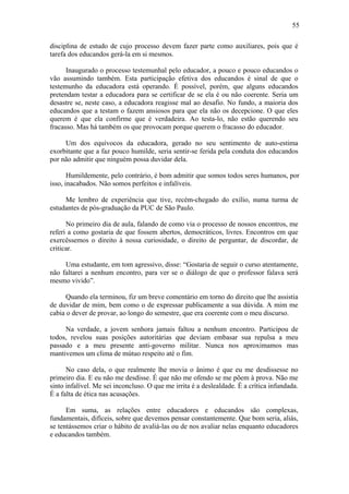 55

disciplina de estudo de cujo processo devem fazer parte como auxiliares, pois que é
tarefa dos educandos gerá-la em si mesmos.

      Inaugurado o processo testemunhal pelo educador, a pouco e pouco educandos o
vão assumindo também. Esta participação efetiva dos educandos é sinal de que o
testemunho da educadora está operando. É possível, porém, que alguns educandos
pretendam testar a educadora para se certificar de se ela é ou não coerente. Seria um
desastre se, neste caso, a educadora reagisse mal ao desafio. No fundo, a maioria dos
educandos que a testam o fazem ansiosos para que ela não os decepcione. O que eles
querem é que ela confirme que é verdadeira. Ao testa-lo, não estão querendo seu
fracasso. Mas há também os que provocam porque querem o fracasso do educador.

     Um dos equívocos da educadora, gerado no seu sentimento de auto-estima
exorbitante que a faz pouco humilde, seria sentir-se ferida pela conduta dos educandos
por não admitir que ninguém possa duvidar dela.

       Humildemente, pelo contrário, é bom admitir que somos todos seres humanos, por
isso, inacabados. Não somos perfeitos e infalíveis.

     Me lembro de experiência que tive, recém-chegado do exílio, numa turma de
estudantes de pós-graduação da PUC de São Paulo.

      No primeiro dia de aula, falando de como via o processo de nossos encontros, me
referi a como gostaria de que fossem abertos, democráticos, livres. Encontros em que
exercêssemos o direito à nossa curiosidade, o direito de perguntar, de discordar, de
criticar.

     Uma estudante, em tom agressivo, disse: “Gostaria de seguir o curso atentamente,
não faltarei a nenhum encontro, para ver se o diálogo de que o professor falava será
mesmo vivido”.

      Quando ela terminou, fiz um breve comentário em torno do direito que lhe assistia
de duvidar de mim, bem como o de expressar publicamente a sua dúvida. A mim me
cabia o dever de provar, ao longo do semestre, que era coerente com o meu discurso.

     Na verdade, a jovem senhora jamais faltou a nenhum encontro. Participou de
todos, revelou suas posições autoritárias que deviam embasar sua repulsa a meu
passado e a meu presente anti-governo militar. Nunca nos aproximamos mas
mantivemos um clima de mútuo respeito até o fim.

      No caso dela, o que realmente lhe movia o ânimo é que eu me desdissesse no
primeiro dia. E eu não me desdisse. É que não me ofendo se me põem à prova. Não me
sinto infalível. Me sei inconcluso. O que me irrita é a deslealdade. É a crítica infundada.
É a falta de ética nas acusações.

      Em suma, as relações entre educadores e educandos são complexas,
fundamentais, difíceis, sobre que devemos pensar constantemente. Que bom seria, aliás,
se tentássemos criar o hábito de avaliá-las ou de nos avaliar nelas enquanto educadores
e educandos também.
 