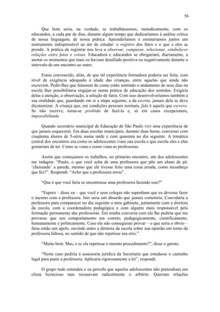56

      Que bom seria, na verdade, se trabalhássemos, metodicamente, com os
educandos, a cada par de dias, durante algum tempo que dedicaríamos à análise crítica
de nossa linguagem, de nossa prática. Aprenderíamos e ensinaríamos juntos um
instrumento indispensável ao ato de estudar: o registro dos fatos e o que a eles se
prende. A prática de registrar nos leva a observar, comparar, selecionar, estabelecer
relações entre fatos e coisas. Educadora e educandos se obrigariam, diariamente, a
anotar os momentos que mais os haviam desafiado positiva ou negativamente durante o
intervalo de um encontro ao outro.

      Estou convencido, aliás, de que tal experiência formadora poderia ser feita, com
nível de exigência adequado à idade das crianças, entre aquelas que ainda não
escrevem. Pedir-lhes que falassem de como estão sentindo o andamento de seus dias na
escola lhes possibilitaria engajar-se numa prática de educação dos sentidos. Exigiria
delas a atenção, a observação, a seleção de fatos. Com isso desenvolveríamos também a
sua oralidade que, guardando em si a etapa seguinte, a da escrita, jamais dela se deve
dicotomizar. A criança que, em condições pessoais normais, fala é aquela que escreve.
Se não escreve, torna-se proibida de fazê-la e, só em casos excepcionais,
impossibilitada.

      Quando secretário municipal de Educação de São Paulo vivi uma experiência de
que jamais esquecerei. Em duas escolas municipais, durante duas horas, conversei com
cinqüenta alunos de 5-série numa tarde e com quarenta no dia seguinte. A temática
central dos encontros era como os adolescentes viam sua escola e que escola eles e elas
gostariam de ter. Como se viam e como viam as professoras.

      Assim que começamos os trabalhos, no primeiro encontro, um dos adolescentes
me indagou: “Paulo, o que você acha de uma professora que põe um aluno de pé,
‘cheirando’ a parede, mesmo que ele tivesse feito uma coisa errada, como reconheço
que fez?”. Respondi: “Acho que a professora errou”.

     “Que é que você faria se encontrasse uma professora fazendo isso?”

      “Espero – disse eu – que você e seus colegas não suponham que eu devesse fazer
o mesmo com a professora. Isto seria um absurdo que jamais cometeria. Convidaria a
professora para comparecer no dia seguinte a meu gabinete, juntamente com a diretora
da escola, com a coordenadora pedagógica e com alguém mais responsável pela
formação permanente das professoras. Em minha conversa com ela lhe pediria que me
provasse que seu comportamento era correto, pedagogicamente, cientificamente,
humanamente e politicamente. Caso ela não conseguisse provar – o que seria o óbvio –
faria então um apelo, ouvindo antes a diretora da escola sobre sua opinião em torno da
professora faltosa, no sentido de que não repetisse seu erro.”

     “Muito bem. Mas, e se ela repetisse o mesmo procedimento?”, disse o garoto.

      “Neste caso pediria à assessoria jurídica da Secretaria que estudasse o caminho
legal para punir a professora. Aplicaria rigorosamente a lei”, respondi.

     O grupo todo entendeu e eu percebi que aqueles adolescentes não pretendiam um
clima licencioso mas recusavam radicalmente o arbítrio. Queriam relações
 