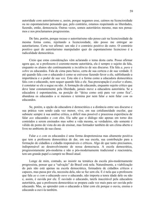 59

autoridade com autoritarismo e, assim, porque negamos esse, caímos na licenciosidade
ou no espontaneísmo pensando que, pelo contrário, estamos respeitando as liberdades,
fazendo, então, democracia. Outras vezes, somos autoritários mesmo, mas nos pensa-
mos e nos proclamamos progressistas.

      De fato, porém, porque recuso o autoritarismo não posso cair na licenciosidade da
mesma forma como, rejeitando a licenciosidade, não posso me entregar ao
autoritarismo. Certa vez afirmei: um não é o contrário positivo do outro. O contrário
positivo quer do autoritarismo manipulador quer do espontaneísmo licencioso é a
radicalidade democrática.

      Creio que estas considerações vêm aclarando o tema desta carta. Posso afirmar
agora que, se a professora é coerente-mente autoritária, ela é sempre o sujeito da fala,
enquanto os alunos são continuamente a incidência de seu discurso. Ela fala a, para e
sobre os educandos. Fala de cima para baixo, certa de sua certeza e de sua verdade. E
até quando fala com o educando é como se estivesse fazendo favor a ele, sublinhando a
importância e o poder de sua voz. Esta não é a forma como a educadora democrática
fala com o educando, nem sequer quando fala a ele. Sua preocupação é avaliar o aluno,
é constatar se ele a segue ou não. A formação do educando, enquanto sujeito crítico que
deve lutar constantemente pela liberdade, jamais move a educadora autoritária. Se a
educadora é espontaneísta, na posição do “deixa como está para ver como fica”,
abandona os educandos a si mesmos e termina por nem falar a nem falar com os
educandos.

      Se, porém, a opção da educadora é democrática e a distância entre seu discurso e
sua prática vem sendo cada vez menor, vive, em sua cotidianeidade escolar, que
submete sempre à sua análise crítica, a difícil mas possível e prazerosa experiência de
falar aos educandos e com eles. Ela sabe que o diálogo não apenas em torno dos
conteúdos a serem ensinados mas sobre a vida mesma, se verdadeiro, não somente é
válido do ponto de vista do ato de ensinar, mas formador também de um clima aberto e
livre no ambiente de sua classe.

      Falar a e com os educandos é uma forma despretensiosa mas altamente positiva
que tem a professora democrática de dar, em sua escola, sua contribuição para a
formação de cidadãos e cidadãs responsáveis e críticos. Algo de que tanto precisamos,
indispensável ao desenvolvimento de nossa democracia. A escola democrática,
progressistamente pós-moderna e não a pós-modernamente tradicional e reacionária,
tem um grande papel a cumprir no Brasil atual.

      Longe de mim, contudo, ao insistir na temática da escola pós-modernamente
progressista, pensar que a “salvação” do Brasil está nela. Naturalmente, a viabilização
do país não está apenas na escola democrática, formadora de cidadãos críticos e
capazes, mas passa por ela, necessita dela, não se faz sem ela. E é nela que a professora
que fala ao e com o educando ouve o educando, não importa a tenra idade dele ou não
e, assim, é ouvida por ele. É ouvindo o educando, tarefa inaceitável pela educadora
autoritária, que a professora democrática se prepara cada vez mais para ser ouvida pelo
educando. Mas, ao aprender com o educando a falar com ele porque o ouviu, ensina o
educando a ouvi-la também.
 