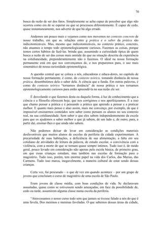 70

busca da razão de ser dos fatos. Simplesmente se acha capaz de perceber que algo não
ocorreu como era de se esperar ou que se processou diferentemente. É capaz de cedo,
quase instantaneamente, nos advertir de que há algo errado.

      Andemos um pouco mais e vejamos como nos movemos no contexto concreto de
nosso trabalho, em que as. relações entre g prática e o saber da prática são
indicotomizáveis. Mas, mesmo que indicotomizáveis, no contexto prático, concreto,
não atuamos o tempo todo epistemologicamente curiosos. Fazemos as coisas, porque
temos certos hábitos de fazê-las. brinda que, assumindo a curiosidade típica de quem
busca a razão de ser das coisas mais amiúde do que na situação descrita da experiência
na cotidianeidade, preponderantemente não o fazemos. O ideal na nossa formação
permanente está em que nos convençamos de, e nos preparemos para, o uso mais
sistemático de nossa curiosidade epistemológica.

      A questão central que se coloca a nós, educadoras e educa-dores, no capítulo de
nossa formação permanente, é como, do contexto teórico, tomando distância de nossa
prática, desembutimos dela o saber dela. A ciência que a funda. Em outras palavras, é
como do contexto teórico “tornamos distância” de nossa prática e nos tornamos
epistemologicamente curiosos para então apreendê-la na sua razão ele ser.

      É desvelando o que fazemos desta ou daquela forma, à luz de conhecimento que a
ciência e a filosofia oferecem hoje, que nos corrigimos e nos aperfeiçoamos. É a isso
que chamo pensar a prática e é pensando a prática que aprendo a pensar e a praticar
melhor. E quanto mais penso e atuo assim, mais me convenço, por exemplo, de que é
impossível ensinarmos conteúdos sem saber como pensam os alunos no seu contexto
real, na sua cotidianeidade. Sem saber o que eles sabem independentemente da escola
para que os ajudemos a saber melhor o que já sabem, de um lado e, de outro, para, a
partir daí, ensinar-lhes o que ainda não sabem.

      Não podemos deixar de levar em consideração as condições materiais
desfavoráveis que muitos alunos de escolas da periferia da cidade experimentam. A
precariedade de suas habitações, a deficiência de sua alimentação, a falta em seu
cotidiano de atividades de leitura da palavra, de estudo escolar, a convivência com a
violência, com a morte de que se tornam quase sempre íntimos. Tudo isso é, de modo
geral, pouco levado em consideração não apenas pela escola básica, de primeiro grau,
em que essas crianças estudam, mas também nas escolas de formação para o
magistério. Tudo isso, porém, tem enorme papel na vida dos Carlos, das Marias, das
Carmens. Tudo isso marca, inegavelmente, a maneira cultural de estar sendo dessas
crianças.

     Certa vez, fui procurado – o que de vez em quando acontece – por um grupo de
jovens que concluíam o curso de magistério de uma escola de São Paulo.

     Eram jovens de classe média, com boas condições de vida. Sc declaravam
assustadas, quase como se estivessem sendo ameaçadas, em face da possibilidade de,
cedo ou tarde, assumirem alguma classe numa escola da periferia.

     “Atravessamos o nosso curso todo sem que jamais se tivesse falado a nós do que é
uma favela, Dos meninos e meninas faveladas. O que sabemos dessas áreas da cidade,
 