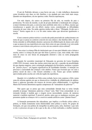 74

    O pai de Pedrinho deixara a casa havia um ano. A mãe trabalhava duramente
como lavadeira caie duas ou três famílias e era ajudada por uma irmã mais moça.
Quando nos despedimos, ela me apertou a mão. Parecia esperançosa,

     Um mês depois, ela estava na primeira fila da sala, na reunião de pais e
professoras. No meio da reunião, se pôs de pé para defender a moderação dos castigos,
a maior tolerância dos pais, a conversa mais amifóide entre eles e os filhos, mesmo que
reconhecesse o quanto isto era difícil, muitas vezes, considerando as dificuldades
concretas de suas vidas. Na saída, apertou minha mão e disse: “Obrigada. Já não uso o
tronco.” Sorriu segura de si e se foi entre outras mães que deixavam igualmente a
escola.

     Como contexto prático-teórico a escola não pode prescindir de conhecimentos em
torno do que se passa no contexto concreto de seus alunos e das famílias deles. De que
forma entender as dificuldades durante o processo de alfabetização de alunos sem saber
o que se passa em sua experiência em casa, bem como em que extensão é ou vem sendo
escassa a convivência com palavras escritas em seu contexto sócio-cultural?

      Uma coisa é a criança filha de intelectuais que vê seus pais lidando com a leitura e
escrita, outra é a criança de pais que não lêem a palavra e que, mais ainda, não vêem
mais de cinco ou seis faixas de propaganda eleitoral e uma ou outra propaganda
comercial.

      Quando fui secretário municipal de Educação no governo de Luiza Erundina
(1989-1991) levantei, numa das muitas entrevistas que dei, a questão da possibilidade
de que alguma empresa, com a orientação pedagógica da Secretaria, aceitasse o projeto
de “plantar frases"’ em lugares significativos de localidades iletradas. A intenção era
provocar a curiosidade das crianças e dos adultos. Frases que tivessem que ver com a
prática social da área e não fossem estranhas a ela. Frases que seriam também
aproveitadas pelas escolas em volta da região da experiência.

      Quando vivi e trabalhei no Chile como exilado, havia visto surpreso e feliz, numa
zona de reforma agrária em que se desenvolvia o trabalho de alfabetização de adultos,
frases e palavras gravadas em troncos de árvores pelos alfabetizandos. A socióloga
Maria Edi Ferreira denominou aqueles camponeses de “semeadores de palavras”31.

     Não quero que se pense que uma comunidade iletrada hoje se torne letrada
amanhã só porque “plantamos palavras e frases” nela. Não! Uma comunidade vai se
tornando letrada à medida que o exigem novas necessidades sociais, de natureza
material e também espiritual. É possível, porém, antes que as mudanças ocorram, que
possamos ajudar as crianças a ler e a escrever usando artifícios como “plantar frases”.

      A formação permanente das educadoras, que implica a re-flexão crítica sobre a
prática, se funda exatamente nesta dialeticidade entre prática e teoria. Os grupos de
formação, em que essa prática de mergulhar na prática para, nela, iluminar o que nela
se dá e o processo em que se dá o que se dá, são, se bem realizados, a melhor maneira



31
     Ver Freire, Paulo. Pedagogia do oprimido – Paz e Terra.
 
