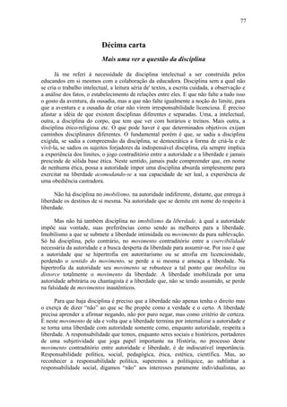 77



                           Décima carta
                           Mais uma ver a questão da disciplina

      Já me referi à necessidade da disciplina intelectual a ser construída pelos
educandos em si mesmos com a colaboração da educadora. Disciplina sem a qual não
se cria o trabalho intelectual, a leitura séria de' textos, a escrita cuidada, a observação e
a análise dos fatos, o estabelecimento de relações entre eles. E que não falte a tudo isso
o gosto da aventura, da ousadia, mas a que não falte igualmente a noção do limite, para
que a aventura e a ousadia de criar não virem irresponsabilidade licenciosa. É preciso
afastar a idéia de que existem disciplinas diferentes e separadas. Uma, a intelectual,
outra, a disciplina do corpo, que tem que ver com horários e treinos. Mais outra, a
disciplina ético-religiosa etc. O que pode haver é que determinados objetivos exijam
caminhos disciplinares diferentes. O fundamental porém é que, se sadia a disciplina
exigida, se sadia a compreensão da disciplina, se democrática a forma de criá-la e de
vivê-la, se sadios os sujeitos forjadores da indispensável disciplina, ela sempre implica
a experiência dos limites, o jogo contraditório entre a autoridade e a liberdade e jamais
prescinde de sólida base ética. Neste sentido, jamais pude compreender que, em nome
de nenhuma ética, possa a autoridade impor uma disciplina absurda simplesmente para
exercitar na liberdade acomodando-se a sua capacidade de ser leal, a experiência de
uma obediência castradora.

      Não há disciplina no imobilismo, na autoridade indiferente, distante, que entrega à
liberdade os destinos de si mesma. Na autoridade que se demite em nome do respeito à
liberdade.

      Mas não há também disciplina no imobilismo da liberdade, à qual a autoridade
impõe sua vontade, suas preferências como sendo as melhores para a liberdade.
Imobilismo a que se submete a liberdade intimidada ou movimento da pura sublevação.
Só há disciplina, pelo contrário, no movimento contraditório entre a coercibilidade
necessária da autoridade e a busca desperta da liberdade para assumir-se. Por isso é que
a autoridade que se hipertrofia em autoritarismo ou se atrofia em licenciosidade,
perdendo o sentido do movimento, se perde a si mesma e ameaça a liberdade. Na
hipertrofia da autoridade seu movimento se robustece a tal ponto que imobiliza ou
distorce totalmente o movimento da liberdade. A liberdade imobilizada por uma
autoridade arbitrária ou chantagista é a liberdade que, não se tendo assumido, se perde
na falsidade de movimentos inautênticos.

      Para que haja disciplina é preciso que a liberdade não apenas tenha o direito mas
o exerça de dizer “não” ao que se lhe propõe como a verdade e o certo. A liberdade
precisa aprender a afirmar negando, não por puro negar, mas como critério de certeza.
É neste movimento de ida e volta que a liberdade termina por internalizar a autoridade e
se torna uma liberdade com autoridade somente como, enquanto autoridade, respeita a
liberdade. A responsabilidade que temos, enquanto seres sociais e históricos, portadores
de uma subjetividade que joga papel importante na História, no processo deste
movimento contraditório entre autoridade e liberdade, é de indiscutível importância.
Responsabilidade política, social, pedagógica, ética, estética, científica. Mas, ao
reconhecer a responsabilidade política, superemos a politiquice, ao sublinhar a
responsabilidade social, digamos “não” aos interesses puramente individualistas, ao
 