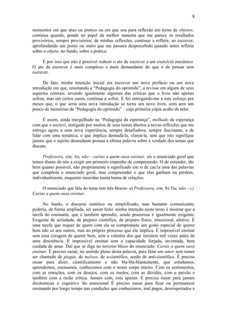 8

momentos em que atuo ou pratico ou em que sou pura reflexão em torno de objetos;
continua quando, pondo no papel da melhor maneira que me parece os resultados
provisórios, sempre provisórios, de minhas reflexões, continuo a refletir, ao escrever,
aprofundando um ponto ou outro que me passara despercebido quando antes refletia
sobre o objeto, no fundo, sobre a prática.

     É por isso que não é possível reduzir o ato de escrever a um exercício mecânico.
O ato de escrever é mais complexo e mais demandante do que o de pensar sem
escrever.

      De fato, minha intenção inicial era escrever um novo prefácio ou um nova
introdução em que, retomando a “Pedagogia do oprimido”, a revisse em alguns de seus
aspectos centrais, revendo igualmente algumas das críticas que o livro não apenas
sofreu, mas em certos casos, continua a sofrer. E foi entregando-me a este esforço por
meses que, o que seria uma nova introdução se torna um novo livro, com ares um
pouco de memórias da “Pedagogia do oprimido” – cuja primeira cópia acabo de reler.

      É assim, ainda mergulhado na “Pedagogia da esperança”, molhado da esperança
com que o escrevi, instigado por muitos de seus temas abertos a novas reflexões que me
entrego agora a uma nova experiência, sempre desafiadora, sempre fascinante, a de
lidar com uma temática, o que implica desnudá-la, clareá-la, sem que isto signifique
jamais que o sujeito desnudante possua a última palavra sobre a verdade dos temas que
discute.

      Professora, sim; tia, não – cartas a quem ousa ensinar, eis o enunciado geral que
temos diante de nós a exigir um primeiro empenho de compreensão. O de entender, tão
bem quanto possível, não propriamente o significado em si de cac1a uma das palavras
que compõem o enunciado geral, mas compreender o que elas ganham ou perdem,
individualmente, enquanto inseridas numa trama de relações.

     O enunciado que fala do tema tem três blocos: a) Professora, sim; b) Tia, não – c)
Cartas a quem ousa ensinar.

      No fundo, o discurso sintético ou simplificado, mas bastante comunicante,
poderia, de forma ampliada, ser assim feito: minha intenção neste texto é mostrar que a
tarefa do ensinante, que é também aprendiz, sendo prazerosa é igualmente exigente.
Exigente de seriedade, de preparo científico, de preparo físico, emocional, afetivo. É
uma tarefa que requer de quem com ela se compromete um gosto especial de querer
bem não só aos outros, mas ao próprio processo que ela implica. É impossível ensinar
sem essa coragem de querer bem, sem a valentia dos que insistem mil vezes antes de
uma desistência. É impossível ensinar sem a capacidade forjada, inventada, bem
cuidada de amar. Daí que se diga no terceiro bloco do enunciado: Cartas a quem ousa
ensinar. É preciso ousar, no sentido pleno desta palavra, para falar em amor sem temer
ser chamado de piegas, de meloso, de a-científico, senão de anti-científico. É preciso
ousar para dizer, cientificamente e não bla-bla-blantemente, que estudamos,
aprendemos, ensinamos, conhecemos com o nosso corpo inteiro. Com os sentimentos,
com as emoções, com os desejos, com os medos, com as dúvidas, com a paixão e
também com a razão crítica. Jamais com, esta apenas. É preciso ousar para jamais
dicotomizar o cognitivo 'do emocional É preciso ousar para ficar ou permanecer
ensinando por longo tempo nas condições que conhecemos, mal pagos, desrespeitados e
 