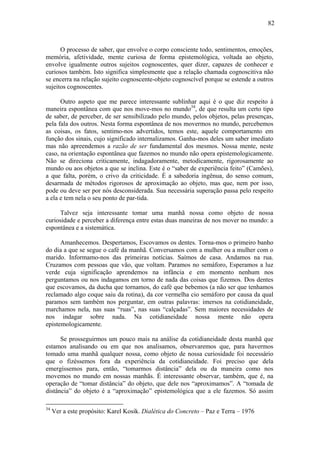 82



      O processo de saber, que envolve o corpo consciente todo, sentimentos, emoções,
memória, afetividade, mente curiosa de forma epistemológica, voltada ao objeto,
envolve igualmente outros sujeitos cognoscentes, quer dizer, capazes de conhecer e
curiosos também. Isto significa simplesmente que a relação chamada cognoscitiva não
se encerra na relação sujeito cognoscente-objeto cognoscível porque se estende a outros
sujeitos cognoscentes.

      Outro aspeto que me parece interessante sublinhar aqui é o que diz respeito à
maneira espontânea com que nos move-mos no mundo34, de que resulta um certo tipo
de saber, de perceber, de ser sensibilizado pelo mundo, pelos objetos, pelas presenças,
pela fala dos outros. Nesta forma espontânea de nos movermos no mundo, percebemos
as coisas, os fatos, sentimo-nos advertidos, temos este, aquele comportamento em
função dos sinais, cujo significado internalizamos. Ganha-mos deles um saber imediato
mas não apreendemos a razão de ser fundamental dos mesmos. Nossa mente, neste
caso, na orientação espontânea que fazemos no mundo não opera epistemologicamente.
Não se direciona criticamente, indagadoramente, metodicamente, rigorosamente ao
mundo ou aos objetos a que se inclina. Este é o “saber de experiência feito” (Camões),
a que falta, porém, o crivo da criticidade. É a sabedoria ingênua, do senso comum,
desarmada de métodos rigorosos de aproximação ao objeto, mas que, nem por isso,
pode ou deve ser por nós desconsiderada. Sua necessária superação passa pelo respeito
a ela e tem nela o seu ponto de par-tida.

      Talvez seja interessante tomar uma manhã nossa como objeto de nossa
curiosidade e perceber a diferença entre estas duas maneiras de nos mover no mundo: a
espontânea e a sistemática.

      Amanhecemos. Despertamos, Escovamos os dentes. Torna-mos o primeiro banho
do dia a que se segue o café da manhã. Conversamos com a mulher ou a mulher com o
marido. Informamo-nos das primeiras notícias. Saímos de casa. Andamos na rua.
Cruzamos com pessoas que vão, que voltam. Paramos no semáforo, Esperamos a luz
verde cuja significação aprendemos na infância e em momento nenhum nos
perguntamos ou nos indagamos em torno de nada das coisas que fizemos. Dos dentes
que escovamos, da ducha que tornamos, do café que bebemos (a não ser que tenhamos
reclamado algo coque saiu da rotina), da cor vermelha cio semáforo por causa da qual
paramos sem também nos perguntar, em outras palavras: imersos na cotidianeidade,
marchamos nela, nas suas “ruas”, nas suas “calçadas”. Sem maiores necessidades de
nos indagar sobre nada. Na cotidianeidade nossa mente não opera
epistemologicamente.

      Se prosseguirmos um pouco mais na análise da cotidianeidade desta manhã que
estamos analisando ou em que nos analisamos, observaremos que, para havermos
tomado uma manhã qualquer nossa, como objeto de nossa curiosidade foi necessário
que o fizéssemos fora da experiência da cotidianeidade. Foi preciso que dela
emergíssemos para, então, “tomarmos distância” dela ou da maneira como nos
movemos no mundo em nossas manhãs. É interessante observar, também, que é, na
operação de “tomar distância” do objeto, que dele nos “aproximamos”. A “tomada de
distância” do objeto é a “aproximação” epistemológica que a ele fazemos. Só assim

34
     Ver a este propósito: Karel Kosik. Dialética do Concreto – Paz e Terra – 1976
 