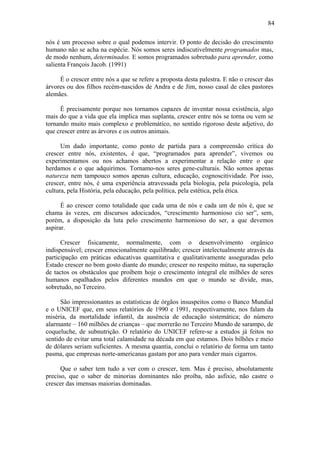 84

nós é um processo sobre o qual podemos intervir. O ponto de decisão do crescimento
humano não se acha na espécie. Nós somos seres indiscutivelmente programados mas,
de modo nenhum, determinados. E somos programados sobretudo para aprender, como
salienta François Jacob. (1991)

     É o crescer entre nós a que se refere a proposta desta palestra. E não o crescer das
árvores ou dos filhos recém-nascidos de Andra e de Jim, nosso casal de cães pastores
alemães.

     É precisamente porque nos tornamos capazes de inventar nossa existência, algo
mais do que a vida que ela implica mas suplanta, crescer entre nós se torna ou vem se
tornando muito mais complexo e problemático, no sentido rigoroso deste adjetivo, do
que crescer entre as árvores e os outros animais.

      Um dado importante, como ponto de partida para a compreensão crítica do
crescer entre nós, existentes, é que, “programados para aprender”, vivemos ou
experimentamos ou nos achamos abertos a experimentar a relação entre o que
herdamos e o que adquirimos. Tornamo-nos seres gene-culturais. Não somos apenas
natureza nem tampouco somos apenas cultura, educação, cognoscitividade. Por isso,
crescer, entre nós, é uma experiência atravessada pela biologia, pela psicologia, pela
cultura, pela História, pela educação, pela política, pela estética, pela ética.

      É ao crescer como totalidade que cada uma de nós e cada um de nós é, que se
chama às vezes, em discursos adocicados, “crescimento harmonioso cio ser”, sem,
porém, a disposição da luta pelo crescimento harmonioso do ser, a que devemos
aspirar.

      Crescer fisicamente, normalmente, com o desenvolvimento orgânico
indispensável; crescer emocionalmente equilibrado; crescer intelectualmente através da
participação em práticas educativas quantitativa e qualitativamente asseguradas pelo
Estado crescer no bom gosto diante do mundo; crescer no respeito mútuo, na superação
de tactos os obstáculos que proíbem hoje o crescimento integral ele milhões de seres
humanos espalhados pelos diferentes mundos em que o mundo se divide, mas,
sobretudo, no Terceiro.

      São impressionantes as estatísticas de órgãos insuspeitos como o Banco Mundial
e o UNICEF que, em seus relatórios de 1990 e 1991, respectivamente, nos falam da
miséria, da mortalidade infantil, da ausência de educação sistemática; do número
alarmante – 160 milhões de crianças – que morrerão no Terceiro Mundo de sarampo, de
coqueluche, de subnutrição. O relatório do UNICEF refere-se a estudos já feitos no
sentido de evitar uma total calamidade na década em que estamos. Dois bilhões e meio
de dólares seriam suficientes. A mesma quantia, conclui o relatório de forma um tanto
pasma, que empresas norte-americanas gastam por ano para vender mais cigarros.

      Que o saber tem tudo a ver com o crescer, tem. Mas é preciso, absolutamente
preciso, que o saber de minorias dominantes não proíba, não asfixie, não castre o
crescer das imensas maiorias dominadas.
 