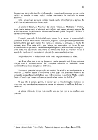 26

de prazer, de que resulta também o indispensável conhecimento com que nos movemos
melhor no mundo, teríamos índices melhor reveladores da qualidade de nossa
educação.
      Este é um esforço que deve começar na pré-escola, intensificar-se no período da
alfabetização e continuar sem jamais parar.

      A leitura de Piaget, de Vygotsky, de Emilia Ferreiro, de Madalena F. Weffort,
entre outros, assim como a leitura de especialistas que tratam não propriamente da
alfabetização mas do processo de leitura como Marisa Lajolo e Ezequiel T. da Silva é
de indiscutível importância.

      Pensando na relação de intimidade entre pensar, ler e escrever e na necessidade
que temos de viver intensamente essa relação, sugeriria a quem pretenda rigorosamente
experimentá-la que, pelo menos, três vezes por semana, se entregasse à tarefa de
escrever algo. Uma nota sobre uma leitura, um comentário em torno de um
acontecimento de que tomou conhecimento pela imprensa, pela televisão, não importa.
Uma carta para destinatário inexistente. É interessante datar os pequenos textos e
guardá-los e dois ou três meses depois submetê-los a uma avaliação crítica.

        Ninguém escreve se não escrever, assim como ninguém nada se não nadar.

      Ao deixar claro que o uso da linguagem escrita, portanto o da leitura, está em
relação com o desenvolvimento das condições materiais da sociedade, estou
sublinhando que minha posição não é idealista.

      Recusando qualquer interpretação mecanicista da História, recuso igualmente a
idealista. A primeira reduz a consciência à pura cópia das estruturas materiais da
sociedade; a segunda submete tudo ao todo-poderosismo da consciência. Minha posição
é outra. Entendo que estas relações entre consciência e mundo são dialéticas11.

     O que não é carreto, porém, é esperar que as transformações materiais se
processem para que depois comecemos a encarar corretamente o problema da leitura e
da escrita.

     A leitura crítica dos textos e do mundo tem que ver com a sua mudança em
processo.




11
     Ver a este propósito: Freire, Paulo – Pedagogia da esperança - Paz e Terra, 1992.
 
