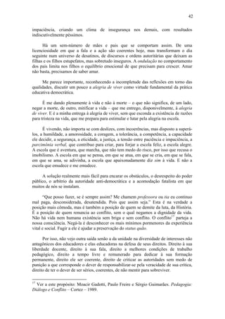 42

impaciência, criando um clima de insegurança nos demais, com resultados
indiscutivelmente péssimos.

      Há um sem-número de mães e pais que se comportam assim. De uma
licenciosidade em que a fala e a ação são coerentes hoje, mas transformam o dia
seguinte num universo de desatinos, de discursos e ordens autoritárias que deixam as
filhas e os filhos estupefatos, mas sobretudo inseguros. A ondulação no comportamento
dos pais limita nos filhos o equilíbrio emocional de que precisam para crescer. Amar
não basta, precisamos de saber amar.

     Me parece importante, reconhecendo a incompletude das reflexões em torno das
qualidades, discutir um pouco a alegria de viver como virtude fundamental da prática
educativa democrática.

      É me dando plenamente à vida e não à morte – o que não significa, de um lado,
negar a morte, de outro, mitificar a vida – que me entrego, disponivelmente, à alegria
de viver. E é a minha entrega à alegria de viver, sem que esconda a existência de razões
para tristeza na vida, que me prepara para estimular e lutar pela alegria na escola.

      É vivendo, não importa se com deslizes, com incoerências, mas disposto a superá-
los, a humildade, a amorosidade, a coragem, a tolerância, a competência, a capacidade
ele decidir, a segurança, a eticidade, a justiça, a tensão entre paciência e impaciência, a
parcimônia verbal, que contribuo para criar, para forjar a escola feliz, a escola alegre.
A escola que é aventura, que marcha, que não tem medo do risco, por isso que recusa o
imobilismo. A escola em que se pensa, em que se atua, em que se cria, em que se fala,
em que se ama, se adivinha, a escola que apaixonadamente diz sim à vida. E não a
escola que emudece e me emudece.

     A solução realmente mais fácil para encarar os obstáculos, o desrespeito do poder
público, o arbítrio da autoridade anti-democrática e a acomodação fatalista em que
muitos de nós se instalam.

      “Que posso fazer, se é sempre assim? Me chamem professora ou tia eu continuo
mal paga, desconsiderada, desatendida. Pois que assim seja.” Esta é na verdade a
posição mais cômoda, mas é também a posição de quem se demite da luta, da História.
É a posição de quem renuncia ao conflito, sem o qual negamos a dignidade da vida.
Não há vida nem humana existência sem briga e sem conflito. O conflito17 parteja a
nossa consciência. Negá-la é desconhecer os mais mínimos pormenores da experiência
vital e social. Fugir a ele é ajudar a preservação do status quão.

      Por isso, não vejo outra saída senão a da unidade na diversidade de interesses não
antagônicos dos educadores e elas educadoras na defesa de seus direitos. Direito à sua
liberdade docente, direito à sua fala, direito a melhores condições de trabalho
pedagógico, direito a tempo livre e remunerado para dedicar à sua formação
permanente, direito ele ser coerente, direito de criticar as autoridades sem medo de
punição a que corresponde o dever de responsabilizar-se pela veracidade de sua crítica,
direito de ter o dever de ser sérios, coerentes, de não mentir para sobreviver.

17
  Ver a este propósito: Moacir Gadotti, Paulo Freire e Sérgio Guimarães. Pedagogia:
Diálogo e Conflito – Cortez – 1989.
 