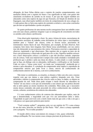 46

obrigação, de fazer fichas diárias com o registro do reações comportamentais, com
anotações diárias com o registro de frases e seu significado ao lado, com gestos não
claramente reveladores de carinho ou de recusa. E por que não sugerir também aos
educandos como uma espécie de jogo em que fizessem, em função do domínio de sua
linguagem, suas observações também em torno do comportamento de seus colegas etc.
A cada quinze dias se faria uma espécie de seminário avaliativo, com certas conclusões
que deviam ser aprofundadas e postas em prática.

      Se quatro professoras de uma mesma escola conseguirem fazer um trabalho como
este com suas classes, podemos imaginar o que se conseguiria de crescimento em todos
os sentidos entre alunos e professoras.

      Uma observação importante a fazer. Se, para a leitura de textos, necessitamos de
instrumentos auxiliares de trabalho como dicionários de vários tipos e enciclopédias,
também para a “leitura” das classes, como se fossem textos, precisamos de
instrumentos menos fáceis de usar. Precisamos, por exemplo, de bem observar, bem
comparar, bem intuir, bem imaginar, bem liberar nossa sensibilidade, crer nos outros
mas não demasiado no que pensamos dos outros. Precisamos exercitar a capacidade de
observar, registrando o que observamos. Mas registrar não se esgota no puro ato de
fixar com pormenores o observado tal qual para nós se deu. Significa também arriscar-
nos a fazer observações críticas e avaliativas a que não devemos contudo, emprestar
ares de certeza. Todo esse material deve sempre estar sendo estudado e reestudado pela
professora que o produz e pela sua classe de alunos. A cada estudo e a cada reestudo
que se faça, em diálogo com os educandos, ratificações e retificações se vão fazendo.
Cada vez mais a “classe como texto” vai tendo sua “compreensão” produzida por si
mesma e pela educadora. E a produção da compreensão atual implica a reprodução da
compreensão anterior que pode levar a classe, através do conhecimento do
conhecimento anterior de si mesma, a um novo conhecimento.

      Não temer os sentimentos, as emoções, os desejos e lidar com eles com o mesmo
respeito com que nos damos a uma prática cognitiva integrada com eles. Estar
advertidos e abertos à compreensão das relações entre os fatos, os dados, os objetos na
compreensão do real. Nada disso pode escapar à tarefa docente da educadora na
“leitura” de sua classe e com que ela testemunha a seus alunos que sua prática docente
não se atém apenas ao ensino mecânico dos conteúdos. Mais ainda, que o necessário
ensino desses conteúdos não pode prescindir do crítico conhecimento das condições
sociais, culturais, econômicas do contexto dos educandos.

      E é esse conhecimento crítico do contexto dos educandos que explica, mais do
que a dramaticidade, a tragicidade com que vive um sem-número deles e delas.
Tragicidade na qual convivem com a morte muito mais do que com a vida e em que a
vida passa a ser quase puro pretexto para morrer.

     “Você costuma sonhar?”, perguntou certa vez um repórter de TV a uma criança
de uns dez anos, bóia-fria, no interior de São Paulo. “Não”, disse a criança espantada
com a pergunta. “Eu só tenho pesadelo.”

     O mundo afetivo desse sem-número de crianças é roto, quase esfarelado,
vidraça estilhaçada. Por isso mesmo essas crianças precisam de professoras e de
 