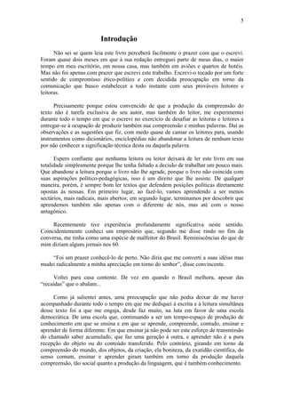 5


                         Introdução
      Não sei se quem leia este livro perceberá facilmente o prazer com que o escrevi.
Foram quase dois meses em que à sua redação entreguei parte de meus dias, o maior
tempo em meu escritório, em nossa casa, mas também em aviões e quartos de hotéis.
Mas não foi apenas com prazer que escrevi este trabalho. Escrevi-o tocado por um forte
sentido de compromisso ético-político e com decidida preocupação em torno da
comunicação que busco estabelecer a todo instante com seus prováveis leitores e
leitoras.

      Precisamente porque estou convencido de que a produção da compreensão do
texto não é tarefa exclusiva do seu autor, mas também do leitor, me experimentei
durante todo o tempo em que o escrevi no exercício de desafiar as leitoras e leitores a
entregar-se à ocupação de produzir também sua compreensão e minhas palavras. Daí as
observações e as sugestões que fiz, com medo quase de cansar os leitores para, usando
instrumentos como dicionários, enciclopédias não abandonar a leitura de nenhum texto
por não conhecer a significação técnica desta ou daquela palavra.

      Espero confiante que nenhuma leitora ou leitor deixará de ler este livro em sua
totalidade simplesmente porque lhe tenha faltado a decisão de trabalhar um pouco mais.
Que abandone a leitura porque o livro não lhe agrade, porque o livro não coincida com
suas aspirações político-pedagógicas, isso é um direito que lhe assiste. De qualquer
maneira, porém, é sempre bom ler textos que defendem posições políticas diretamente
opostas às nossas. Em primeiro lugar, ao fazê-lo, vamos aprendendo a ser menos
sectários, mais radicais, mais abertos; em segundo lugar, terminamos por descobrir que
aprendemos também não apenas com o diferente de nós, mas até com o nosso
antagônico.

     Recentemente tive experiência profundamente significativa neste sentido.
Coincidentemente conheci um empresário que, segundo me disse rindo no fim da
conversa, me tinha como uma espécie de malfeitor do Brasil. Reminiscências do que de
mim diziam alguns jornais nos 60.

    “Foi um prazer conhecê-lo de perto. Não diria que me converti a suas idéias mas
mudei radicalmente a minha apreciação em torno do senhor”, disse convincente.

     Voltei para casa contente. De vez em quando o Brasil melhora, apesar das
“recaídas” que o abalam...

     Como já salientei antes, uma preocupação que não podia deixar de me haver
acompanhado durante todo o tempo em que me dediquei á escrita e à leitura simultânea
desse texto foi a que me engaja, desde faz muito, na luta em favor de uma escola
democrática. De uma escola que, continuando a ser um tempo-espaço de produção de
conhecimento em que se ensina e em que se aprende, compreende, contudo, ensinar e
aprender de forma diferente. Em que ensinar já não pode ser este esforço de transmissão
do chamado saber acumulado, que faz uma geração á outra, e aprender não é a pura
recepção do objeto ou do conteúdo transferido. Pelo contrário, girando em torno da
compreensão do mundo, dos objetos, da criação, ela boniteza, da exatidão científica, do
senso comum, ensinar e aprender giram também em torno da produção daquela
compreensão, tão social quanto a produção da linguagem, que é também conhecimento.
 