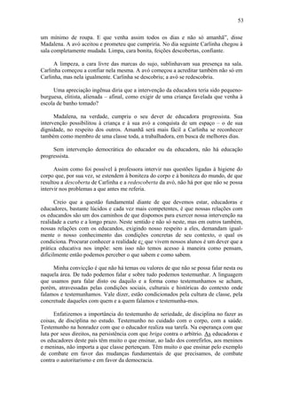 53

um mínimo de roupa. E que venha assim todos os dias e não só amanhã”, disse
Madalena. A avó aceitou e prometeu que cumpriria. No dia seguinte Carlinha chegou à
sala completamente mudada. Limpa, cara bonita, feições descobertas, confiante.

     A limpeza, a cara livre das marcas do sujo, sublinhavam sua presença na sala.
Carlinha começou a confiar nela mesma. A avó começou a acreditar também não só em
Carlinha, mas nela igualmente. Carlinha se descobriu; a avó se redescobriu.

     Uma apreciação ingênua diria que a intervenção da educadora teria sido pequeno-
burguesa, elitista, alienada – afinal, como exigir de uma criança favelada que venha à
escola de banho tomado?

      Madalena, na verdade, cumpriu o seu dever de educadora progressista. Sua
intervenção possibilitou à criança e à sua avó a conquista de um espaço – o de sua
dignidade, no respeito dos outros. Amanhã será mais fácil a Carlinha se reconhecer
também como membro de uma classe toda, a trabalhadora, em busca de melhores dias.

     Sem intervenção democrática do educador ou da educadora, não há educação
progressista.

      Assim como foi possível à professora intervir nas questões ligadas à higiene do
corpo que, por sua vez, se estendem à boniteza do corpo e à boniteza do mundo, de que
resultou a descoberta de Carlinha e a redescoberta da avó, não há por que não se possa
intervir nos problemas a que antes me referia.

      Creio que a questão fundamental diante de que devemos estar, educadoras e
educadores, bastante lúcidos e cada vez mais competentes, é que nossas relações com
os educandos são um dos caminhos de que dispomos para exercer nossa intervenção na
realidade a curto e a longo prazo. Neste sentido e não só neste, mas em outros também,
nossas relações com os educandos, exigindo nosso respeito a eles, demandam igual-
mente o nosso conhecimento das condições concretas de seu contexto, o qual os
condiciona. Procurar conhecer a realidade e¿ que vivem nossos alunos é um dever que a
prática educativa nos impõe: sem isso não temos acesso à maneira como pensam,
dificilmente então podemos perceber o que sabem e como sabem.

     Minha convicção é que não há temas ou valores de que não se possa falar nesta ou
naquela área. De tudo podemos falar e sobre tudo podemos testemunhar. A linguagem
que usamos para falar disto ou daquilo e a forma como testemunhamos se acham,
porém, atravessadas pelas condições sociais, culturais e históricas do contexto onde
falamos e testemunhamos. Vale dizer, estão condicionados pela cultura de classe, pela
concretude daqueles com quem e a quem falamos e testemunha-mos.

      Enfatizemos a importância do testemunho de seriedade, de disciplina no fazer as
coisas, de disciplina no estudo. Testemunho no cuidado com o corpo, com a saúde.
Testemunho na honradez com que o educador realiza sua tarefa. Na esperança com que
luta por seus direitos, na persistência com que briga contra o arbítrio. As educadoras e
os educadores deste país têm muito o que ensinar, ao lado dos conrefirlos, aos meninos
e meninas, não importa a que classe pertençam. Têm muito o que ensinar pelo exemplo
de combate em favor das mudanças fundamentais de que precisamos, de combate
contra o autoritarismo e em favor da democracia.
 