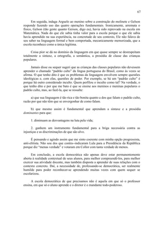 67

      Em seguida, indaga Arguelo ao menino sobre a construção do molinete e Gelson
responde fazendo uso das quatro operações fundamentais. Ironicamente, arremata o
físico, Gelson (tão gente quanto Gerson, digo eu), havia sido reprovado na escola em
Matemática. Nada do que ele sabia tinha valor para a escola porque o que ele sabia
havia aprendido na sua experiência, na concretude de seu contexto, Ele não falava de
seu saber na linguagem formal e bem comportada, mecanicamente memorizada, que a
escola reconhece como a única legítima.

      Coisa pior se dá no domínio da linguagem em que quase sempre se desrespeitam
totalmente a sintaxe, a ortografia, a semântica, a prosódia de classe das crianças
populares.

     Jamais disse ou sequer sugeri que as crianças das classes populares não devessem
aprender o chamado “padrão culto” da língua portuguesa do Brasil, como às vezes se
afirma. O que tenho dito é que os problemas da linguagem envolvem sempre questões
ideológicas e, com elas, questões de poder. Por exemplo, se há um “padrão culto” é
porque há outro considerado inculto. Quem perfilou o inculto como tal? Na verdade, o
que tenho dito e por que me bato é que se ensine aos meninos e meninas populares o
padrão culto, mas, ao fazê-la, que se ressalte:

     a) que sua linguagem é tão rica e tão bonita quanto a dos que falam o padrão culto,
razão por que não têm que se envergonhar de como falam.

    b) que mesmo assim é fundamental que aprendam a sintaxe e a prosódia
dominantes para que:

     1. diminuam as desvantagens na luta pela vida;

      2. ganhem um instrumento fundamental para a briga necessária contra as
injustiças e as discriminações de que são alvo.

      É pensando e agindo assim que me sinto coerente com minha opção progressista,
anti-elitista. Não sou dos que contra--indicaram Lula para a Presidência da República
porque diz “menas verdade” e votaram em Collor com tanta verdade de menos.

      Em conclusão, a escola democrática não apenas deve estar permanentemente
aberta à realidade contextual de seus alunos, para melhor compreendê-los, para melhor
exercer sua atividade docente, mas também disposta a aprender de suas relações com o
contexto concreto. Daí, a necessidade de, professando-se democrática, ser realmente
humilde para poder reconhecer-se aprendendo muitas vezes com quem sequer se
escolarizou.

     A escola democrática de que precisamos não é aquela em que só o professor
ensina, em que só o aluno aprende e o diretor é o mandante todo-poderoso.
 