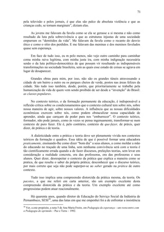 71

pela televisão e pelos jornais, é que elas são palco de absoluta violência e que as
crianças cedo, se tornam marginais”, diziam elas.

      As jovens me falavam da favela como se ela se gerasse a si mesma e não como
resultado da luta pela sobrevivência a que as estruturas injustas de uma sociedade
empurram os “demitidos da vida”. Me falavam da favela como o recanto do desvio
ético e como o sítio dos perdidos. E me falavam das meninas e dos meninos favelados
quase sem esperança.

      Em face de tudo isso, eu m pelo menos, não vejo outro caminho para caminhar
coma minha raiva legítima, com minha justa ira, com minha indignação necessária
senão o da luta político-democrática de que possam vir resultando as indispensáveis
transformações na sociedade brasileira, sem as quais esse estado de coisas se agrava em
lugar de desaparecer.

      Grandes obras para mim, por isso, não são os grandes túneis atravessando a
cidade de um bairro a outro ou os parques cheios de verde, postos nas áreas felizes da
cidade. São tudo isso também, desde, porém, que prioritariamente se trabalhe pela
humanização da vida de quem vem sendo proibido de ser desde a “invenção” do Brasil:
as classes populares.

      No contexto teórico, o da formação permanente da educação, é indispensável a
reflexão crítica sobre os condicionamentos que o contexto cultural tem sobre nós, sobre
nossa maneira de agir, sobre nossos valores. A influência que as nossas dificuldades
econômicas exercem sobre nós, como podem obstaculizar nossa capacidade de
aprender, ainda que careçam de poder para nos “emburrecer”. O contexto teórico,
formador, não pode jamais, como às vezes se pensa ingenuamente, transformar-se num
contexto de puro fazer. Ele é, pelo contrário, contexto de que-fazer, de práxis, quer
dizer, de prática e de teoria.

      A dialeticidade entre a prática e teoria deve ser plenamente vivida nos contextos
teóricos da formação e quadros. Essa idéia de que é possível formar uma educadora
praticamente, ensinando-lhe como dizer “bom dia” a seus alunos, a como moldar a mão
do educando no traçado de uma linha, sem nenhuma convivência será com a teoria é
tão cientificamente errada quando a de fazer discursos, preleções teorias, sem levar em
consideração a realidade concreta, ora das professoras, ora das professoras e seus
alunos. Quer dizer, desrespeitar o contexto da prática que explica a maneira como se
pratica, de que resulta o saber da própria prática; desconhecer que o discurso teórico,
por mais correto que seja não pode superpor-se ao saber gerado na prática de outro
contexto.

     Tudo isso implica uma compreensão distorcida da prática mesma, da teoria. Os
pacotes, a que me referi em carta anterior, são um exemplo excelente desta
compreensão distorcida da prática e da teoria. Um exemplo excelente até como
progressistas podem atuar reacionalmente.

     Há quarenta anos, quando diretor de Educação do Serviço Social da Indústria de
Pernambuco, SESI30, uma das lutas em que me empenhei foi a de enfrentar a insistência
30
  Ver, a este propósito, a nota 5 de Ana Maria Freire, em Pedagogia da esperança – um reencontro com
a Pedagogia do oprimido – Paz e Terra – 1992.
 