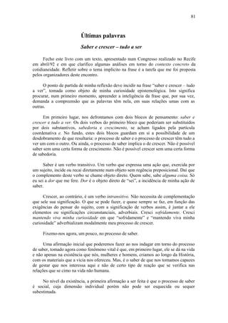 81



                         Últimas palavras
                         Saber e crescer – tudo a ser

      Fecho este livro com um texto, apresentado num Congresso realizado no Recife
em abril/92 e em que clarifico algumas análises em torno do contexto concreto da
cotidianeidade. Refletir sobre o tema implícito na frase é a tarefa que me foi proposta
pelos organizadores deste encontro.

     O ponto de partida de minha reflexão deve incidir na frase “saber e crescer – tudo
a ver”, tomada como objeto de minha curiosidade epistemológica. Isto significa
procurar, num primeiro momento, apreender a inteligência da frase que, por sua vez,
demanda a compreensão que as palavras têm nela, em suas relações umas com as
outras.

      Em primeiro lugar, nos defrontamos com dois blocos de pensamento: saber e
crescer e tudo a ver. Os dois verbos do primeiro bloco que poderiam ser substituídos
por dois substantivos, sabedoria e crescimento, se acham ligados pela partícula
coordenativa e. No fundo, estes dois blocos guardam em si a possibilidade de um
desdobramento de que resultaria: o processo de saber e o processo de crescer têm tudo a
ver um com o outro. Ou ainda, o processo de saber implica o de crescer. Não é possível
saber sem uma certa forma de crescimento. Não é possível crescer sem uma certa forma
de sabedoria.

      Saber é um verbo transitivo. Um verbo que expressa uma ação que, exercida por
um sujeito, incide ou recai diretamente num objeto sem regência preposicional. Daí que
o complemento deste verbo se chame objeto direto. Quem sabe, sabe alguma coisa. Só
eu sei a dor que me fere. Dor é o objeto direto de “sei”, a incidência de minha ação de
saber.

      Crescer, ao contrário, é um verbo intransitivo. Não necessita de complementação
que sele sua significação. O que se pode fazer, e quase sempre se faz, em função das
exigências do pensar do sujeito, com a significação de verbos assim, é juntar a ele
elementos ou significações circunstanciais, adverbiais. Cresci sofridamente. Cresci
mantendo viva minha curiosidade em que “sofridamente” e “mantendo viva minha
curiosidade” adverbializam modalmente meu processo de crescer.

     Fixemo-nos agora, um pouco, no processo de saber.

      Uma afirmação inicial que poderemos fazer ao nos indagar em torno do processo
de saber, tomado agora como fenômeno vital é que, em primeiro lugar, ele se dá na vida
e não apenas na existência que nós, mulheres e homens, criamos ao longo da História,
com os materiais que a vicia nos ofereceu. Mas, é o saber de que nos tornamos capazes
de gestar que nos interessa aqui e não de certo tipo de reação que se verifica nas
relações que se cimo na vida não humana.

     No nível da existência, a primeira afirmação a ser feita é que o processo de saber
é social, cuja dimensão individual porém não pode ser esquecida ou sequer
subestimada.
 