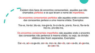 Existem dois tipos de encontros consonantais, aqueles que são
chamados perfeitos e os que levam o nome de imperfeitos.
Os encontros consonantais perfeitos são aqueles onde o encontro
das consoantes pertece a uma mesma sílaba. Exemplos:
Tra-ve, tra-tor, blu-sa, ma-gre-la, bi-ci-cle-ta, pra-to, fra-co, fla-ne-la
trei-no, pro-ble-ma,
Os encontros consonantais imperfeitos são aqueles onde o encontro
das consoantes não pertence à mesma sílaba, ou seja, da divisão
silábica elas ficam separadas. Exemplos:
Car–ro, ad–vo-ga-do, cor–te, mor–te, dar–do, can–sa-do, al–ge-ma,
as–pec–to.
 