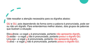Vale ressaltar a atenção necessária para os dígrafos abaixo:
QU e GU, pois dependendo da forma como a palavra é pronunciada, pode ser
ou não um dígrafo. Para entendermos melhor abaixo, dois grupos de palavras
que ilustram a situação:
Eloquência –a vogal u é pronunciada, portanto não apresenta dígrafo.
Questão – a vogal u não é pronunciada, portanto possui o dígrafo QU.
Linguiça - a vogal u é pronunciada, portanto não apresenta dígrafo.
Gueixa – a vogal u não é pronunciada, portanto possui o dígrafo GU.
 