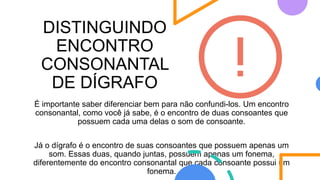 DISTINGUINDO
ENCONTRO
CONSONANTAL
DE DÍGRAFO
É importante saber diferenciar bem para não confundi-los. Um encontro
consonantal, como você já sabe, é o encontro de duas consoantes que
possuem cada uma delas o som de consoante.
Já o dígrafo é o encontro de suas consoantes que possuem apenas um
som. Essas duas, quando juntas, possuem apenas um fonema,
diferentemente do encontro consonantal que cada consoante possui um
fonema.
 