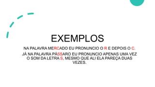 EXEMPLOS
NA PALAVRA MERCADO EU PRONUNCIO O R E DEPOIS O C.
JÁ NA PALAVRA PÁSSARO EU PRONUNCIO APENAS UMA VEZ
O SOM DA LETRA S, MESMO QUE ALI ELA PAREÇA DUAS
VEZES.
 