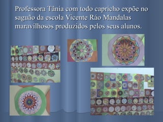 Professora Tânia com todo capricho expõe no saguão da escola Vicente Ráo Mandalas maravilhosos produzidos pelos seus alunos. 