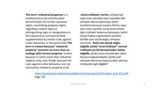The term «industrial property» is a
traditional but not entirely exact
denomination for certain exclusive
rights, resembling property rights,
regarding creative ideas or
distinguishing signs or designations in
the industrial or commercial field.
supplemented by certain rules against
unfair behaviour in the same field) The
term is inexact because" industrial
property" presents no more than an
analogy with normal property; further.
because it covers more than industrial
subjects only; and, finally, because the
rules against unfair behaviour are not
necessarily related to property at all.
«Sınai mülkiyet» terimi, endüstriyel
veya ticari alandaki (aynı alandaki adil
olmayan davranışlara karşı belirli
kurallarla korunan) yaratıcı fikirler veya
ayırt edici işaretler ya da tasarımlarla
ilgili mülkiyet haklarına benzeyen, belirli
kişisel hakların geleneksel olmakla
birlikte tam olarak doğru olmayan
tanımıdır. Terim tam olarak doğru
değildir çünkü “sınai mülkiyet” normal
mülkiyet için birbenzetmeden fazlası
değildir, çünkü sınai nesnelerden daha
fazlasını kapsamaktadır. Çünkü adil
olmayan davranışa karşı kurallar yalnızca
mülkiyetle ilgili değildir.”
M. Kaan Dericioğlu 2
https://www.wipo.int/edocs/pubdocs/en/intproperty/611/wipo_pub_611.pdf
Page: 20
 