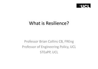 What is Resilience? 
Professor Brian Collins CB, FREng 
Professor of Engineering Policy, UCL 
STEaPP, UCL 
 
