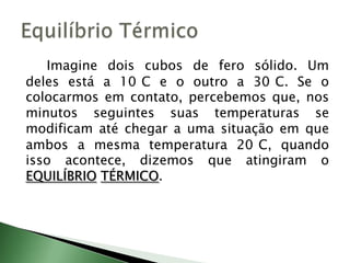Imagine dois cubos de fero sólido. Um deles está a 10°C e o outro a 30°C. Se o colocarmos em contato, percebemos que, nos minutos seguintes suas temperaturas se modificam até chegar a uma situação em que ambos a mesma temperatura 20°C, quando isso acontece, dizemos que atingiram o EQUILÍBRIOTÉRMICO.Equilíbrio Térmico
