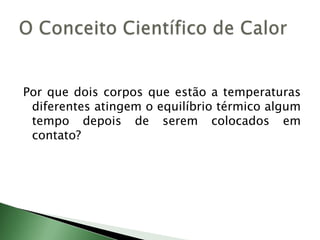 Por que dois corpos que estão a temperaturas diferentes atingem o equilíbrio térmico algum tempo depois de serem colocados em contato?O Conceito Científico de Calor