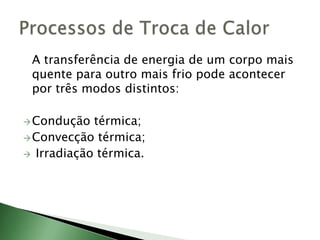 	A transferência de energia de um corpo mais quente para outro mais frio pode acontecer por três modos distintos:Condução térmica;