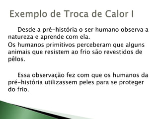 		Quando a troca de calor ocorre entre dois corpos em contato direto, ou que estejam unidos por um material condutor de calor, o processo é chamado de conduçãotérmica.No processo de condução térmica, não há movimentação de material de um corpo para outro. Há, apenas, transporte de energia, ou seja, transferência de calor.Condução Térmica