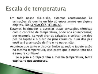 Em todo nosso dia-a-dia, estamos acostumados às sensações de quente ou frio ao encostarmos em alguns objetos. São SENSAÇÕESTÉRMICAS.Estamos habituados a associar essas sensações térmicas com o conceito de temperatura, onde nos equivocamos; por exemplo, se você tirar os calçados e colocar um dos pés no tapete e o outro no piso cerâmico, num dos pés você terá a sensação de frio e no outro, não.Acontece que tanto o piso cerâmico quando o tapete estão na mesma temperatura, isso prova que o nosso tato não é sempre confiável.Se o piso e o tapete têm a mesma temperatura, tente explicar o que aconteceu.Escala de temperatura