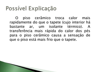 		O piso cerâmico troca calor mais rapidamente do que o tapete (cujo interior há bastante ar, um isolante térmico). A transferência mais rápida do calor dos pés para o piso cerâmico causa a sensação de que o piso está mais frio que o tapete.Possível Explicação