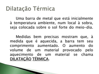 		Uma barra de metal que está inicialmente à temperatura ambiente, num local à sobra, seja colocada sobre o sol forte do meio-dia. 			Medidas bem precisas mostram que, à medida que é aquecida, a barra tem seu comprimento aumentado. O aumento do volume de um material provocado pelo aquecimento de um material se chama DILATAÇÃOTÉRMICA.Dilatação Térmica	