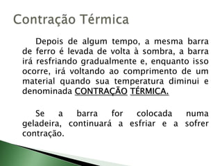 		Depois de algum tempo, a mesma barra de ferro é levada de volta à sombra, a barra irá resfriando gradualmente e, enquanto isso ocorre, irá voltando ao comprimento de um material quando sua temperatura diminui e denominada CONTRAÇÃOTÉRMICA.Se a barra for colocada numa geladeira, continuará a esfriar e a sofrer contração.Contração Térmica