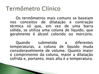 		Os termômetros mais comuns se baseiam nos conceitos de dilatação e contração térmica só que, em vez de uma barra sólida, se utiliza uma coluna de líquido, que geralmente é álcool colorido ou mercúrio.			Quando submetida a diferentes temperaturas, a coluna de líquido muda consideravelmente de volume. Quanto maior o comprimento da coluna, maior a dilatação sofrida e, portanto, mais alta é a temperatura.Termômetro Clínico