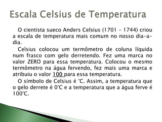 		O cientista sueco Anders Celsius (1701 – 1744) criou a escala de temperatura mais comum no nosso dia-a-dia.		Celsius colocou um termômetro de coluna líquida num frasco com gelo derretendo. Fez uma marca no valor ZERO para essa temperatura. Colocou o mesmo termômetro na água fervendo, fez mais uma marca e atribuiu o valor 100 para essa temperatura.O símbolo de Celsius é °C. Assim, a temperatura que o gelo derrete é 0°C e a temperatura que a água ferve é 100°C.Escala Celsius de Temperatura