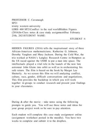 PROFESSOR C. Cavanaugh
SP21
trinity western university
LDRS 400 SP21Conflict in the real worldHidden Figures
(2016)In-Class notes & case study assignmentDue February
25th, 2021STUDENT NAME:
__________________________________________STUDENT #:
________________________________________________
HIDDEN FIGURES (2016) tells the inspirational story of three
African-American mathematicians; Katherine G. Johnson,
Dorothy Vaughan and Mary Jackson. During the Cold War, the
trio worked at NASA’s Langley Research Centre in Hampton as
the US raced against the USSR to put a man into space. The
intellectuals played a vital role in the launch of the now late
astronaut John Glenn into orbit as well as in orchestrating his
safe return. The film is based on the book by Margot Lee
Shetterly. As we screen this film we will analyzing conflict,
culture, race, gender, difficult conversations and negotiations.
This film provides the backdrop in which you will work
together in groups to conduct research and present your findings
to your classmates.
During & after the movie – take notes using the following
prompts to guide you. You will use these notes and ideas for
your group project work so be sure to pay attention.
Each student will complete this case study assignment online
(assignment worksheet posted in the moodle). You have two
weeks to complete and submit it to the dropbox.
 