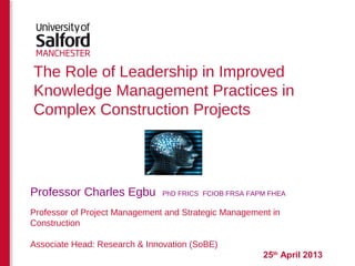The Role of Leadership in Improved
Knowledge Management Practices in
Complex Construction Projects
25th
April 2013
Professor Charles Egbu PhD FRICS FCIOB FRSA FAPM FHEA
Professor of Project Management and Strategic Management in
Construction
Associate Head: Research & Innovation (SoBE)
 