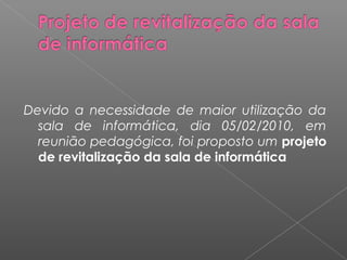 Devido a necessidade de maior utilização da
sala de informática, dia 05/02/2010, em
reunião pedagógica, foi proposto um projeto
de revitalização da sala de informática
 