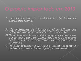 “... contamos com a participação de todos os
professores. Como?
A) Os professores de Informática disponibilizam aos
colegas auxílio para preparar aulas multimídia;
B) Os professores de Informática prepararão uma aula
por semestre para ser apresentada a toda a Escola
nos seus três turnos, com temas transversais a serem
escolhidos;
C) Ministrar oficinas nos Módulos II ensinando a sanar
problemas com os diários digitais, softwares etc;
O projeto implantado em 2010
 