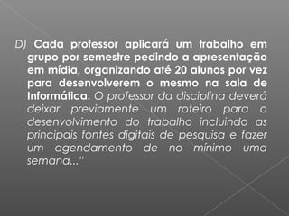 D) Cada professor aplicará um trabalho em
grupo por semestre pedindo a apresentação
em mídia, organizando até 20 alunos por vez
para desenvolverem o mesmo na sala de
Informática. O professor da disciplina deverá
deixar previamente um roteiro para o
desenvolvimento do trabalho incluindo as
principais fontes digitais de pesquisa e fazer
um agendamento de no mínimo uma
semana...”
 