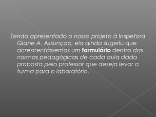 Tendo apresentado o nosso projeto à Inspetora
Giane A. Assunçao, ela ainda sugeriu que
acrescentássemos um formulário dentro das
normas pedagógicas de cada aula dada
proposta pelo professor que deseja levar a
turma para o laboratório.
 