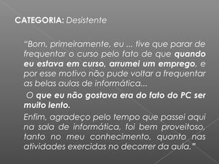 CATEGORIA: Desistente
 
“Bom, primeiramente, eu ... tive que parar de
frequentar o curso pelo fato de que quando
eu estava em curso, arrumei um emprego, e
por esse motivo não pude voltar a frequentar
as belas aulas de informática...
O que eu não gostava era do fato do PC ser
muito lento.
Enfim, agradeço pelo tempo que passei aqui
na sala de informática, foi bem proveitoso,
tanto no meu conhecimento, quanto nas
atividades exercidas no decorrer da aula.”
 