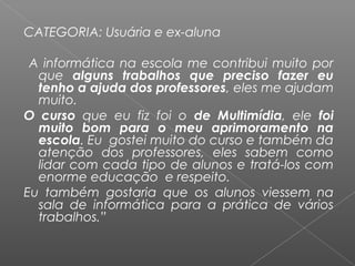 CATEGORIA: Usuária e ex-aluna
 
A informática na escola me contribui muito por
que alguns trabalhos que preciso fazer eu
tenho a ajuda dos professores, eles me ajudam
muito.
O curso que eu fiz foi o de Multimídia, ele foi
muito bom para o meu aprimoramento na
escola. Eu gostei muito do curso e também da
atenção dos professores, eles sabem como
lidar com cada tipo de alunos e tratá-los com
enorme educação e respeito.
Eu também gostaria que os alunos viessem na
sala de informática para a prática de vários
trabalhos.”
 