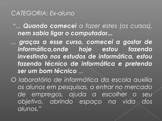CATEGORIA: Ex-aluno
 “... Quando comecei a fazer estes (os cursos),
nem sabia ligar o computador...
... graças a esse curso, comecei a gostar de
informática,onde hoje estou fazendo
investindo nos estudos de informática, estou
fazendo técnico de informática e pretendo
ser um bom técnico ...
O laboratório de informática da escola auxilia
os alunos em pesquisas, a entrar no mercado
de empregos, ajuda a escolher o seu
objetivo, abrindo espaço na vida dos
alunos.”
 