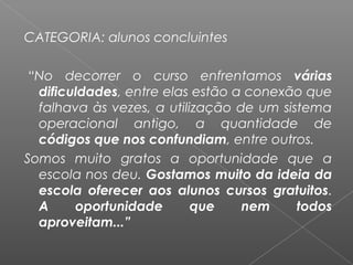CATEGORIA: alunos concluintes
 “No decorrer o curso enfrentamos várias
dificuldades, entre elas estão a conexão que
falhava às vezes, a utilização de um sistema
operacional antigo, a quantidade de
códigos que nos confundiam, entre outros.
Somos muito gratos a oportunidade que a
escola nos deu. Gostamos muito da ideia da
escola oferecer aos alunos cursos gratuitos.
A oportunidade que nem todos
aproveitam...”
 
