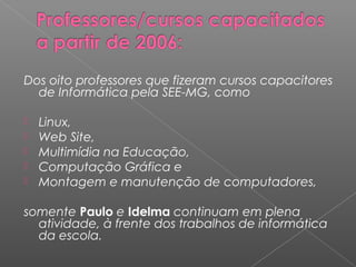 Dos oito professores que fizeram cursos capacitores
de Informática pela SEE-MG, como
 
 Linux,
 Web Site,
 Multimídia na Educação,
 Computação Gráfica e
 Montagem e manutenção de computadores,
somente Paulo e Idelma continuam em plena
atividade, à frente dos trabalhos de informática
da escola.
 
