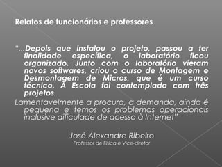 Relatos de funcionários e professores
 
 
“...Depois que instalou o projeto, passou a ter
finalidade específica, o laboratório ficou
organizado. Junto com o laboratório vieram
novos softwares, criou o curso de Montagem e
Desmontagem de Micros, que é um curso
técnico. A Escola foi contemplada com três
projetos.
Lamentavelmente a procura, a demanda, ainda é
pequena e temos os problemas operacionais
inclusive dificulade de acesso à Internet”
José Alexandre Ribeiro
Professor de Física e Vice-diretor
 