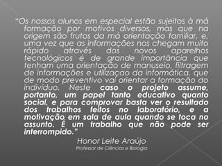  
“Os nossos alunos em especial estão sujeitos à má
formação por motivos diversos, mas que na
origem são frutos da má orientação familiar, e,
uma vez que as informações nos chegam muito
rápido através dos novos aparelhos
tecnológicos é de grande importância que
tenham uma orientação de manuseio, filtragem
de informações e utilizaçao da informática, que
de modo preventivo vai orientar a formação do
indivíduo. Neste caso o projeto assume,
portanto, um papel tanto educativo quanto
social, e para comprovar basta ver o resultado
dos trabalhos feitos no laboratório, e a
motivação em sala de aula quando se toca no
assunto. É um trabalho que não pode ser
interrompido.”
Honor Leite Araújo
Professor de Ciências e Biologia
 