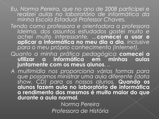Eu, Norma Pereira, que no ano de 2008 participei e
realizei aulas no laboratório de informática da
minha Escola Estadual Professor Chaves.
Tendo como professora e orientadora a professora
Idelma, dos assuntos estudados gostei muito e
achei muito interessante, ...comecei a usar e
aplicar a informática no meu dia a dia, inclusive
para o meu próprio conhecimento (internet).
Quanto a minha prática pedagógica comecei a
utilizar a informática em minhas aulas
juntamente com os meus alunos. ..
A multimídia nos proporciona várias formas para
que possamos ministrar uma aula diferente (data
show, CD) para os nossos alunos. Quando os
alunos fazem aula no laboratório de informática
o rendimento dos mesmos é muito maior do que
durante a aula normal.
Norma Pereira
Professora de História
 